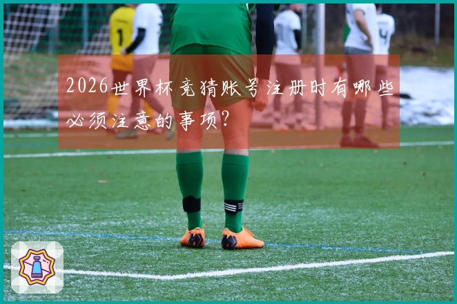 2026世界杯竞猜账号注册时有哪些必须注意的事项？