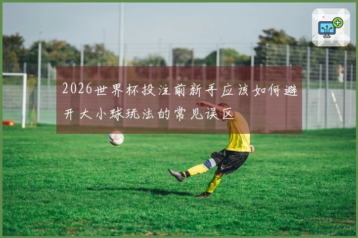 2026世界杯投注前新手应该如何避开大小球玩法的常见误区