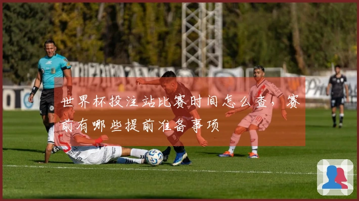 世界杯投注站比赛时间怎么查，赛前有哪些提前准备事项