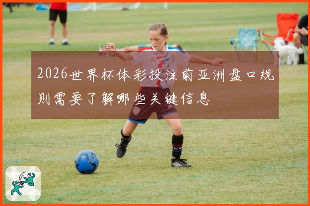 2026世界杯体彩投注前亚洲盘口规则需要了解哪些关键信息
