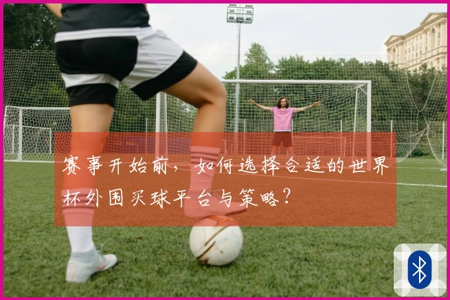 赛事开始前，如何选择合适的世界杯外围买球平台与策略？