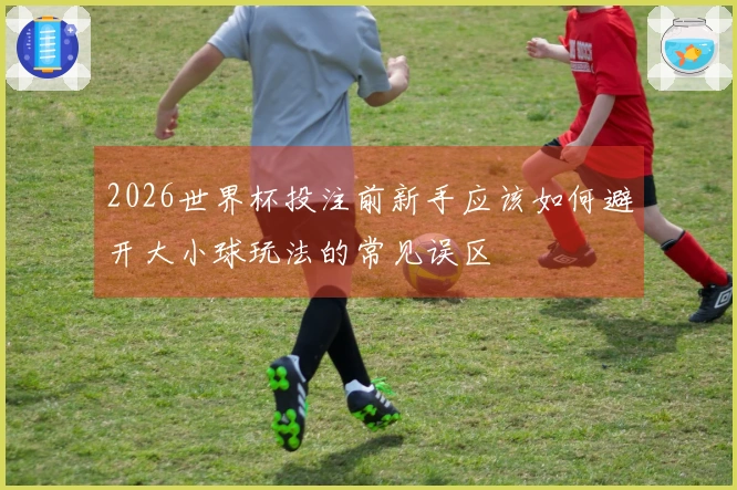 2026世界杯投注前新手应该如何避开大小球玩法的常见误区