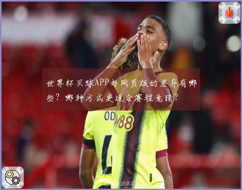 世界杯买球APP与网页版的差异有哪些？哪种方式更适合赛程竞猜？