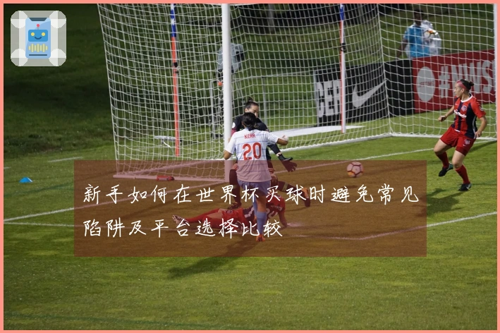 新手如何在世界杯买球时避免常见陷阱及平台选择比较