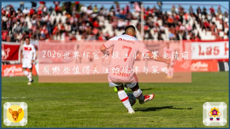 2026世界杯官方投注小组赛竞猜前有哪些值得关注的规律与策略