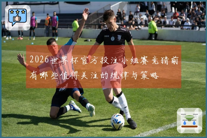 2026世界杯官方投注小组赛竞猜前有哪些值得关注的规律与策略