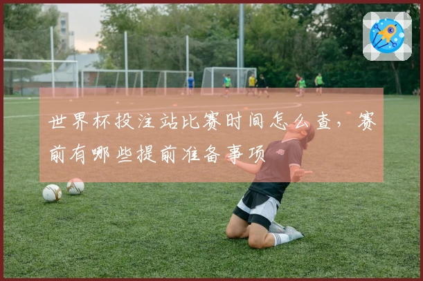 世界杯投注站比赛时间怎么查，赛前有哪些提前准备事项